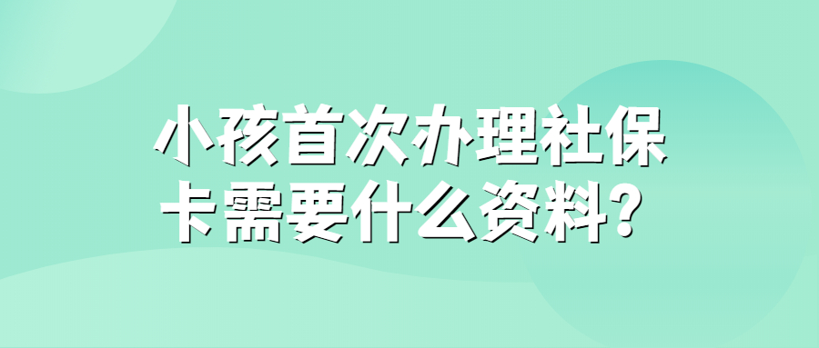 小孩首次办社保卡需要什么资料